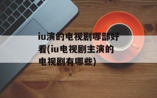 iu演的电视剧哪部好看(iu电视剧主演的电视剧有哪些)