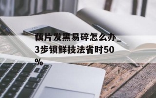 藕片发黑易碎怎么办_3步锁鲜技法省时50%