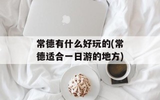 常德有什么好玩的(常德适合一日游的地方)