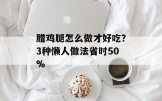 腊鸡腿怎么做才好吃？3种懒人做法省时50%