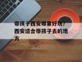 带孩子西安哪里好玩？西安适合带孩子去的地方