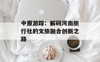 中原游踪：解码河南旅行社的文旅融合创新之路