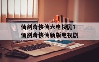 仙剑奇侠传六电视剧？仙剑奇侠传新版电视剧