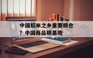 中国稻米之乡重要粮仓？中国商品粮基地