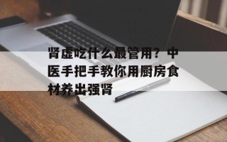 肾虚吃什么最管用？中医手把手教你用厨房食材养出强肾