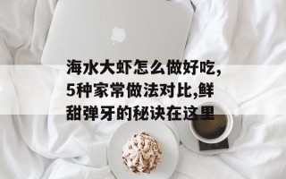 海水大虾怎么做好吃,5种家常做法对比,鲜甜弹牙的秘诀在这里