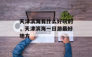 天津滨海有什么好玩的，天津滨海一日游最好地方