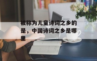 被称为儿童诗词之乡的是，中国诗词之乡是哪里