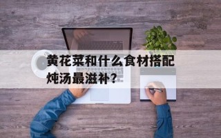 黄花菜和什么食材搭配炖汤最滋补？