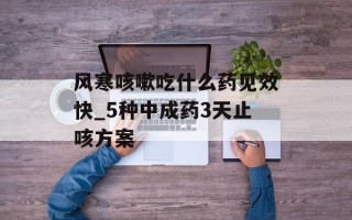 风寒咳嗽吃什么药见效快_5种中成药3天止咳方案