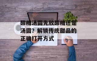 醪糟汤圆先放醪糟还是汤圆？解锁传统甜品的正确打开方式