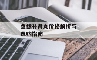鱼鳔补肾丸价格解析与选购指南