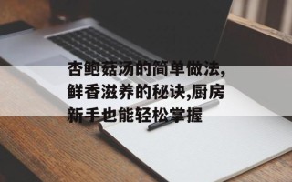 杏鲍菇汤的简单做法,鲜香滋养的秘诀,厨房新手也能轻松掌握