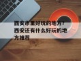 西安市里好玩的地方？西安还有什么好玩的地方推荐
