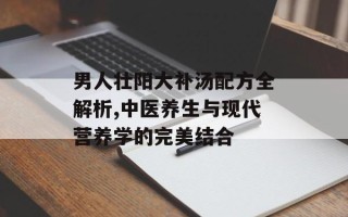 男人壮阳大补汤配方全解析,中医养生与现代营养学的完美结合