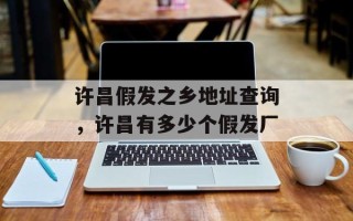 许昌假发之乡地址查询，许昌有多少个假发厂