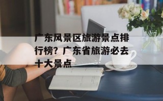 广东风景区旅游景点排行榜？广东省旅游必去十大景点