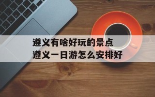 遵义有啥好玩的景点 遵义一日游怎么安排好