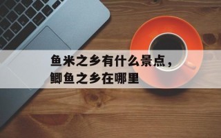 鱼米之乡有什么景点，鲫鱼之乡在哪里