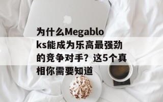为什么Megabloks能成为乐高最强劲的竞争对手？这5个真相你需要知道