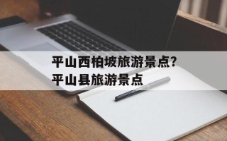 平山西柏坡旅游景点？平山县旅游景点