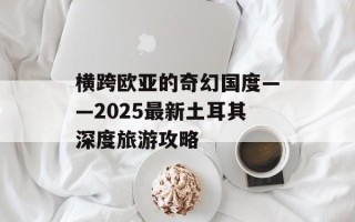 横跨欧亚的奇幻国度——2025最新土耳其深度旅游攻略