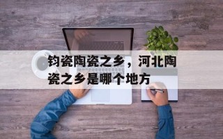 钧瓷陶瓷之乡，河北陶瓷之乡是哪个地方