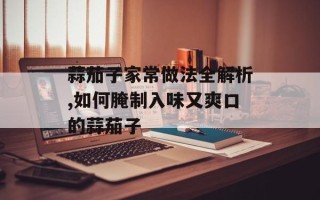 蒜茄子家常做法全解析,如何腌制入味又爽口的蒜茄子