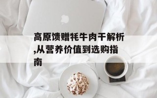 高原馈赠牦牛肉干解析,从营养价值到选购指南