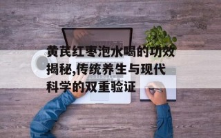 黄芪红枣泡水喝的功效揭秘,传统养生与现代科学的双重验证