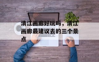 清江画廊好玩吗，清江画廊最建议去的三个景点