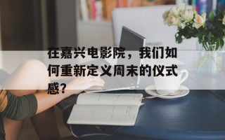 在嘉兴电影院，我们如何重新定义周末的仪式感？
