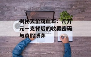 揭秘天价鸡血石：几万元一克背后的收藏密码与真假博弈