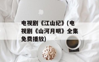 电视剧《江山纪》(电视剧《山河月明》全集免费播放)