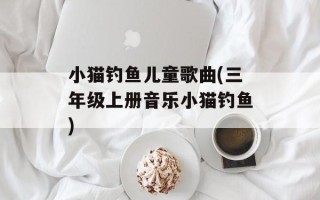小猫钓鱼儿童歌曲(三年级上册音乐小猫钓鱼)