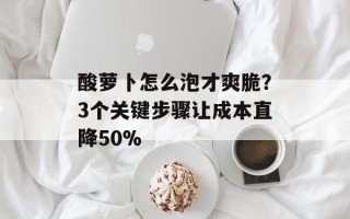 酸萝卜怎么泡才爽脆？3个关键步骤让成本直降50%