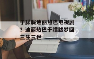 于朦胧迪丽热巴电视剧？迪丽热巴于朦胧梦回三生三世