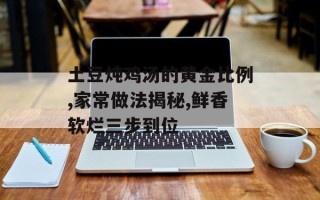 土豆炖鸡汤的黄金比例,家常做法揭秘,鲜香软烂三步到位