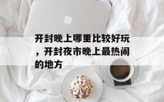 开封晚上哪里比较好玩，开封夜市晚上最热闹的地方