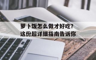 萝卜饭怎么做才好吃？这份超详细指南告诉你