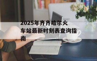2025年齐齐哈尔火车站最新时刻表查询指南