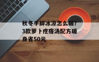 秋冬手脚冰凉怎么破？3款萝卜疙瘩汤配方暖身省50元