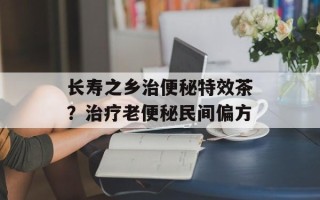 长寿之乡治便秘特效茶？治疗老便秘民间偏方