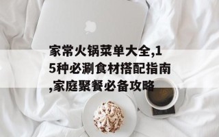 家常火锅菜单大全,15种必涮食材搭配指南,家庭聚餐必备攻略
