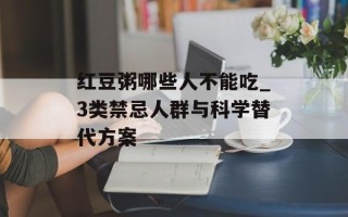 红豆粥哪些人不能吃_3类禁忌人群与科学替代方案