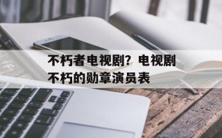 不朽者电视剧？电视剧不朽的勋章演员表