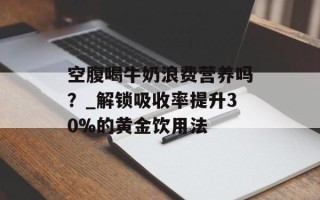空腹喝牛奶浪费营养吗？_解锁吸收率提升30%的黄金饮用法
