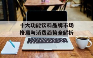 十大功能饮料品牌市场格局与消费趋势全解析