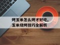 烤玉米怎么烤才好吃,玉米烧烤技巧全解析
