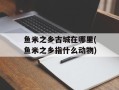 鱼米之乡古城在哪里(鱼米之乡指什么动物)